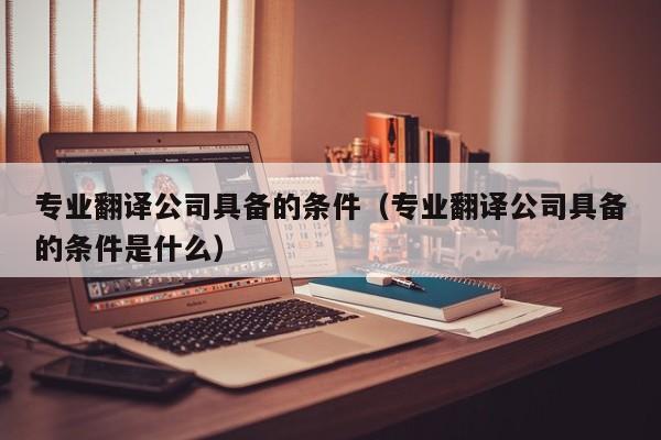 专业翻译公司具备的条件（专业翻译公司具备的条件是什么）