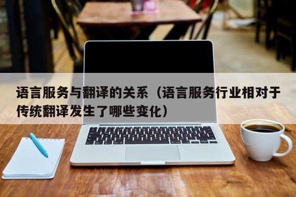 语言服务与翻译的关系（语言服务行业相对于传统翻译发生了哪些变化）