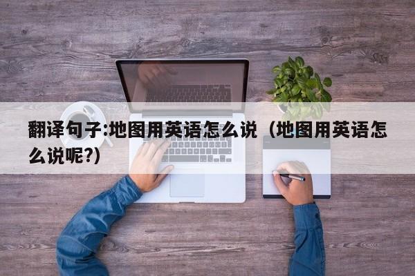 翻译句子:地图用英语怎么说（地图用英语怎么说呢?）