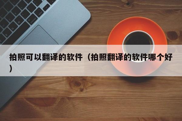 拍照可以翻译的软件（拍照翻译的软件哪个好）