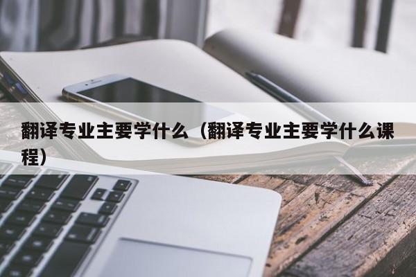 翻译专业主要学什么（翻译专业主要学什么课程）