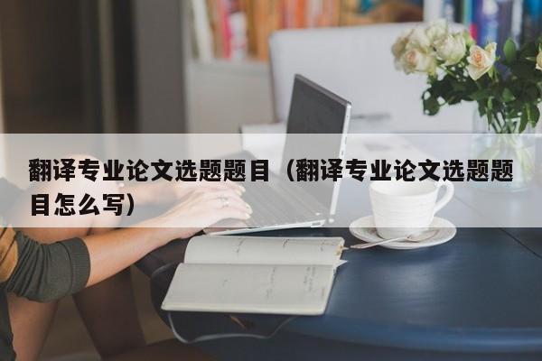 翻译专业论文选题题目（翻译专业论文选题题目怎么写）
