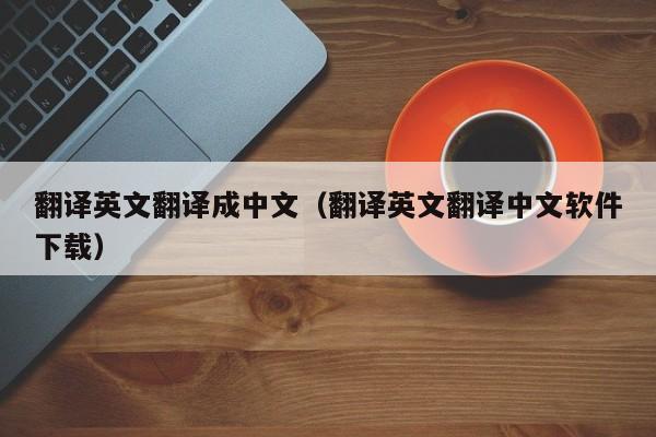 翻译英文翻译成中文（翻译英文翻译中文软件下载）