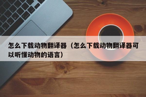 怎么下载动物翻译器（怎么下载动物翻译器可以听懂动物的语言）