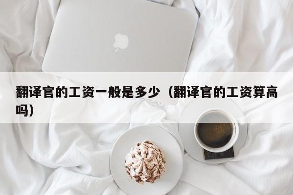 翻译官的工资一般是多少（翻译官的工资算高吗）