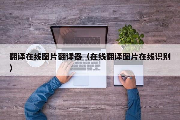 翻译在线图片翻译器（在线翻译图片在线识别）