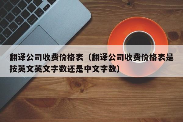 翻译公司收费价格表（翻译公司收费价格表是按英文英文字数还是中文字数）