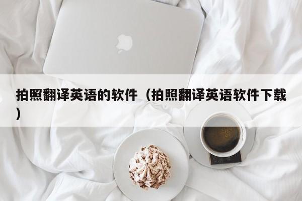 拍照翻译英语的软件（拍照翻译英语软件下载）