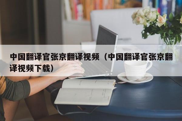 中国翻译官张京翻译视频（中国翻译官张京翻译视频下载）