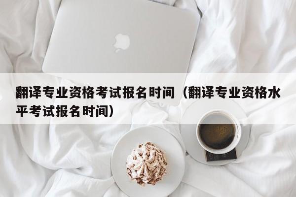 翻译专业资格考试报名时间（翻译专业资格水平考试报名时间）
