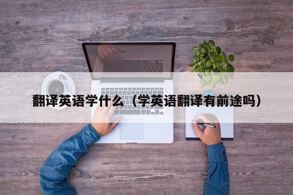 翻译英语学什么（学英语翻译有前途吗）