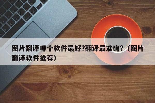 图片翻译哪个软件最好?翻译最准确?（图片翻译软件推荐）