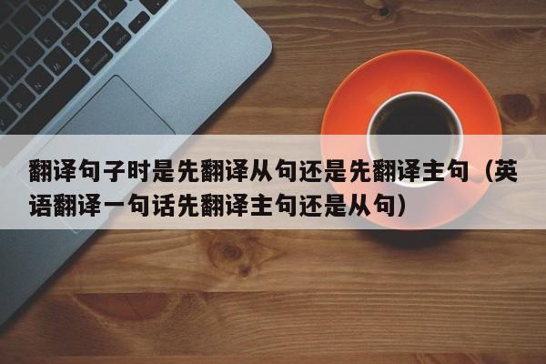 翻译句子时是先翻译从句还是先翻译主句（英语翻译一句话先翻译主句还是从句）