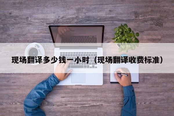 现场翻译多少钱一小时（现场翻译收费标准）