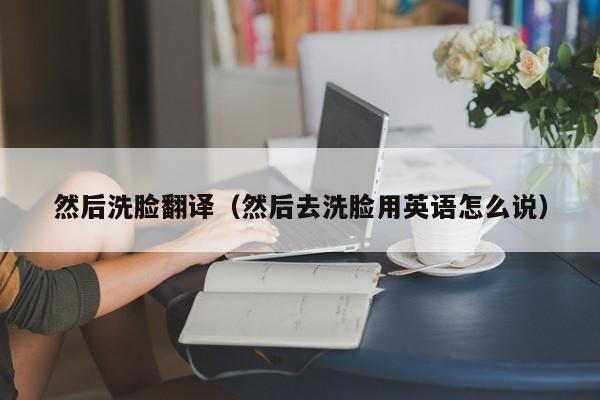 然后洗脸翻译（然后去洗脸用英语怎么说）