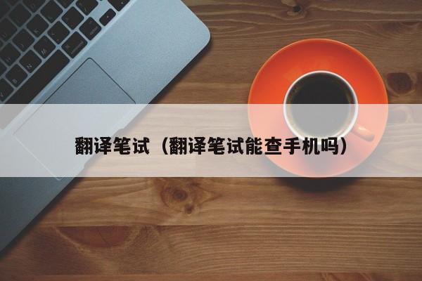 翻译笔试（翻译笔试能查手机吗）