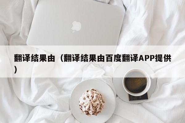 翻译结果由（翻译结果由百度翻译APP提供）
